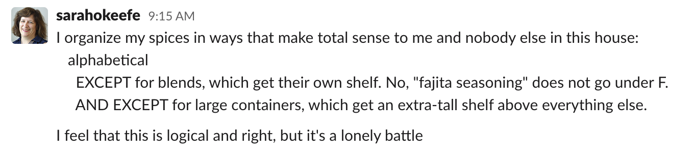 Sarah: I organize my spices in ways that make total sense to me and nobody else in this house: alphabetical. EXCEPT for blends, which get their own shelf. No, "fajita seasoning" does not go under F. AND EXCEPT for large containers, which get an extra-tall shelf above everything else. I feel that this is logical and right, but it's a lonely battle.