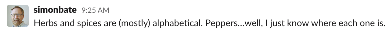 Simon: Herbs and spices are (mostly) alphabetical. Peppers…well, I just know where each one is.